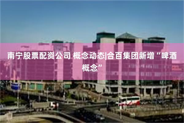 南宁股票配资公司 概念动态|合百集团新增“啤酒概念”