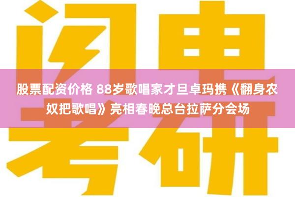 股票配资价格 88岁歌唱家才旦卓玛携《翻身农奴把歌唱》亮相春晚总台拉萨分会场