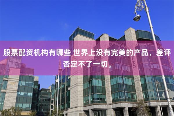 股票配资机构有哪些 世界上没有完美的产品，差评否定不了一切。