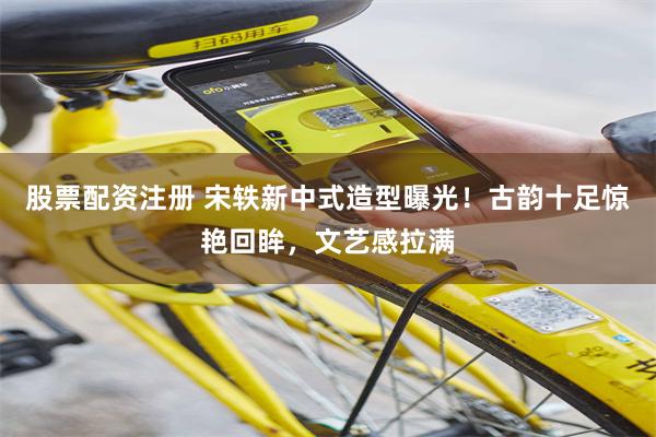 股票配资注册 宋轶新中式造型曝光！古韵十足惊艳回眸，文艺感拉满