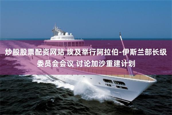 炒股股票配资网站 埃及举行阿拉伯-伊斯兰部长级委员会会议 讨论加沙重建计划