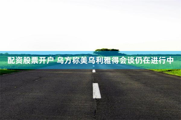 配资股票开户 乌方称美乌利雅得会谈仍在进行中