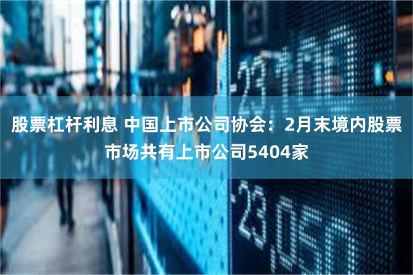 股票杠杆利息 中国上市公司协会：2月末境内股票市场共有上市公司5404家