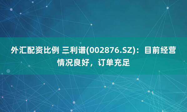 外汇配资比例 三利谱(002876.SZ)：目前经营情况良好，订单充足