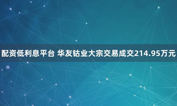 配资低利息平台 华友钴业大宗交易成交214.95万元
