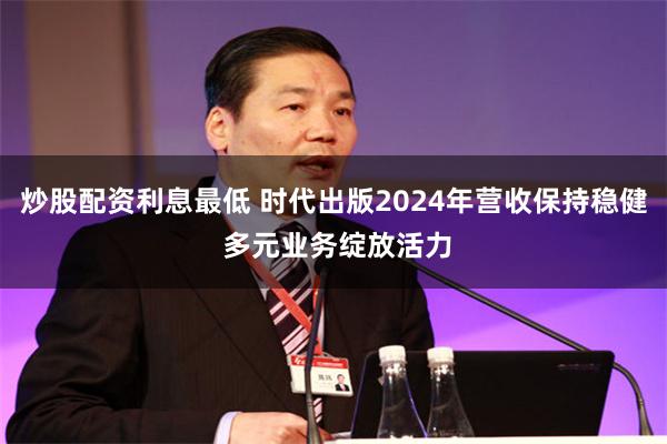 炒股配资利息最低 时代出版2024年营收保持稳健 多元业务绽放活力