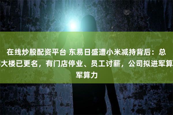 在线炒股配资平台 东易日盛遭小米减持背后：总部大楼已更名，有门店停业、员工讨薪，公司拟进军算力