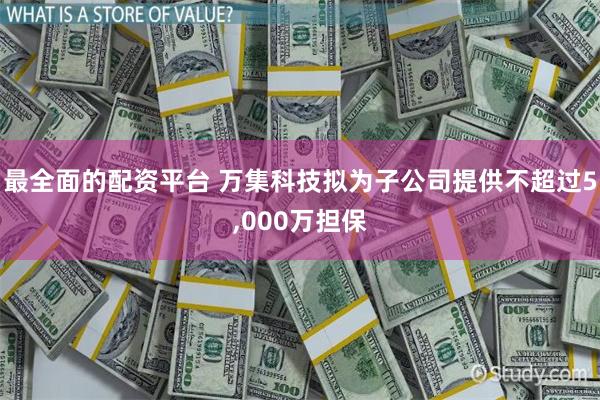 最全面的配资平台 万集科技拟为子公司提供不超过5,000万担保