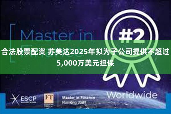 合法股票配资 苏美达2025年拟为子公司提供不超过5,000万美元担保