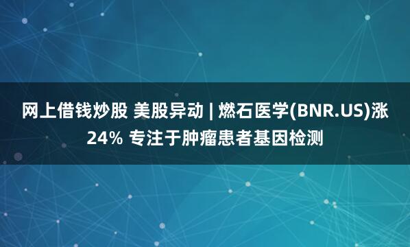 网上借钱炒股 美股异动 | 燃石医学(BNR.US)涨24% 专注于肿瘤患者基因检测