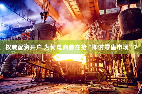 权威配资开户 为何电商都在抢“即时零售市场”？
