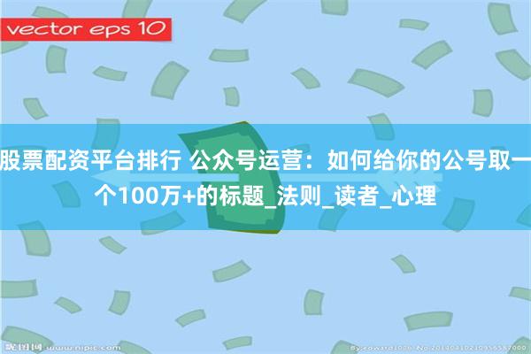 股票配资平台排行 公众号运营：如何给你的公号取一个100万+的标题_法则_读者_心理