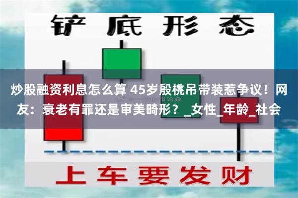 炒股融资利息怎么算 45岁殷桃吊带装惹争议！网友：衰老有罪还是审美畸形？_女性_年龄_社会