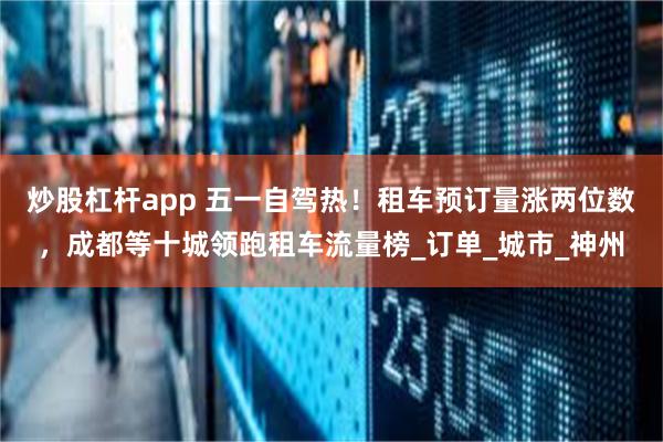 炒股杠杆app 五一自驾热！租车预订量涨两位数，成都等十城领跑租车流量榜_订单_城市_神州