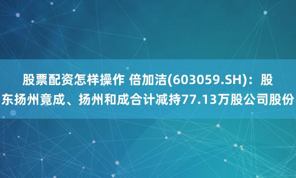 股票配资怎样操作 倍加洁(603059.SH)：股东扬州竟成、扬州和成合计减持77.13万股公司股份