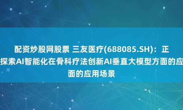 配资炒股网股票 三友医疗(688085.SH)：正在积极探索AI智能化在骨科疗法创新AI垂直大模型方面的应用场景
