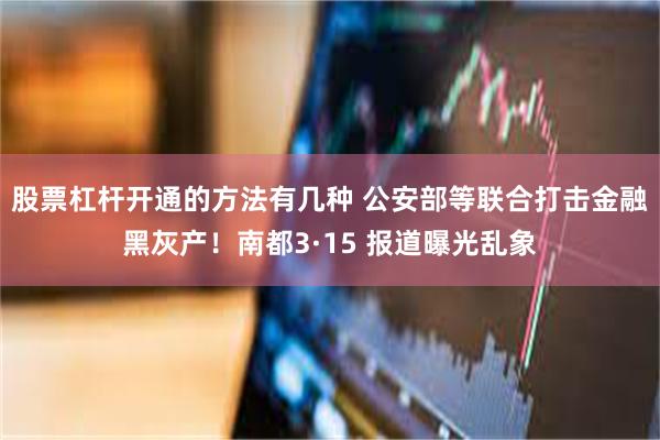 股票杠杆开通的方法有几种 公安部等联合打击金融黑灰产！南都3·15 报道曝光乱象