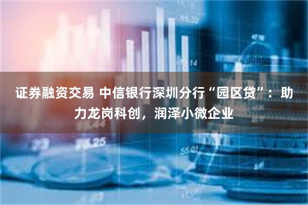 证券融资交易 中信银行深圳分行“园区贷”：助力龙岗科创，润泽小微企业