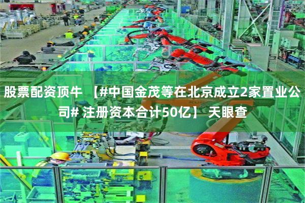 股票配资顶牛 【#中国金茂等在北京成立2家置业公司# 注册资本合计50亿】 天眼查