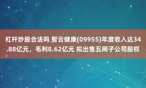 杠杆炒股合法吗 智云健康(09955)年度收入达34.88亿元，毛利8.62亿元 拟出售五间子公司股权