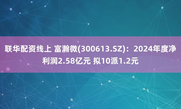 联华配资线上 富瀚微(300613.SZ)：2024年度净利润2.58亿元 拟10派1.2元