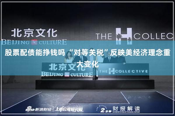 股票配债能挣钱吗 “对等关税”反映美经济理念重大变化