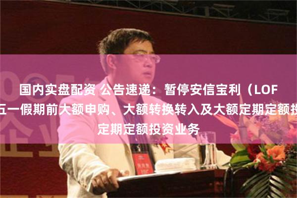 国内实盘配资 公告速递：暂停安信宝利（LOF）基金五一假期前大额申购、大额转换转入及大额定期定额投资业务