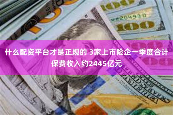 什么配资平台才是正规的 3家上市险企一季度合计保费收入约2445亿元