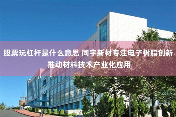 股票玩杠杆是什么意思 同宇新材专注电子树脂创新 推动材料技术产业化应用
