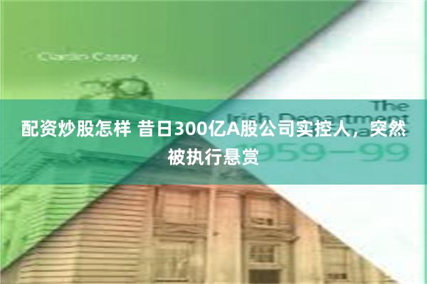 配资炒股怎样 昔日300亿A股公司实控人，突然被执行悬赏