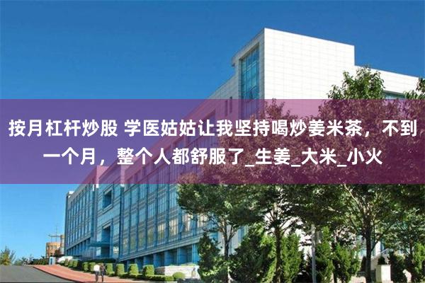 按月杠杆炒股 学医姑姑让我坚持喝炒姜米茶，不到一个月，整个人都舒服了_生姜_大米_小火