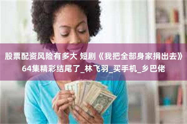 股票配资风险有多大 短剧《我把全部身家捐出去》64集精彩结尾了_林飞羽_买手机_乡巴佬