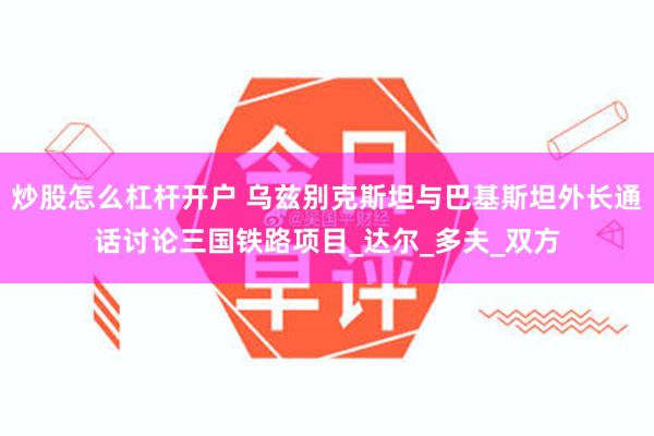 炒股怎么杠杆开户 乌兹别克斯坦与巴基斯坦外长通话讨论三国铁路项目_达尔_多夫_双方