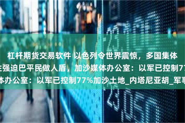 杠杆期货交易软件 以色列令世界震惊，多国集体警告！以军被曝系统性强迫巴平民做人盾，加沙媒体办公室：以军已控制77%加沙土地_内塔尼亚胡_军事