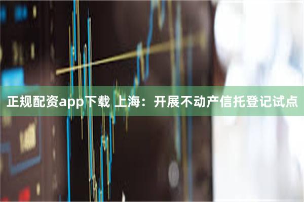正规配资app下载 上海：开展不动产信托登记试点