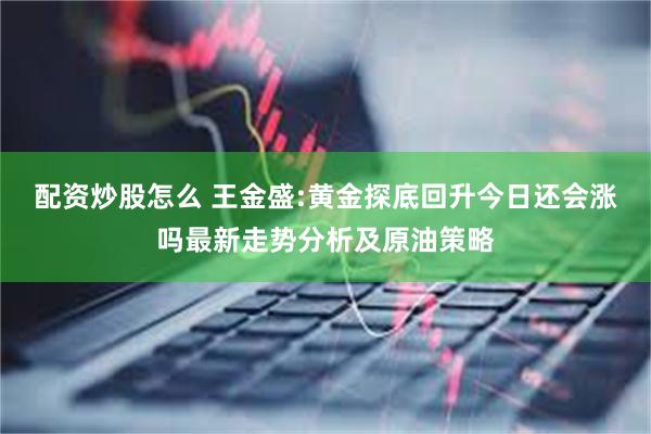 配资炒股怎么 王金盛:黄金探底回升今日还会涨吗最新走势分析及原油策略