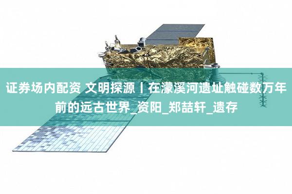 证券场内配资 文明探源丨在濛溪河遗址触碰数万年前的远古世界_资阳_郑喆轩_遗存