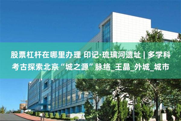 股票杠杆在哪里办理 印记·琉璃河遗址 | 多学科考古探索北京“城之源”脉络_王晶_外城_城市