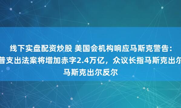 线下实盘配资炒股 美国会机构响应马斯克警告：特朗普支出法案将增加赤字2.4万亿，众议长指马斯克出尔反尔