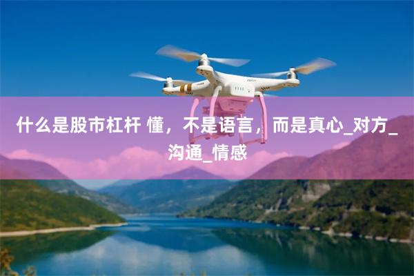 什么是股市杠杆 懂，不是语言，而是真心_对方_沟通_情感