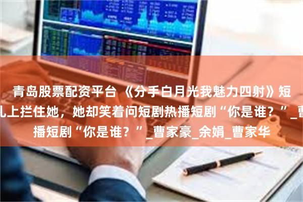 青岛股票配资平台 《分手白月光我魅力四射》短剧热播短剧他在婚礼上拦住她，她却笑着问短剧热播短剧“你是谁？”_曹家豪_余娟_曹家华