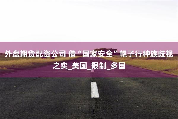 外盘期货配资公司 借“国家安全”幌子行种族歧视之实_美国_限制_多国