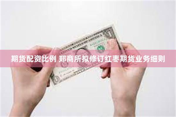 期货配资比例 郑商所拟修订红枣期货业务细则