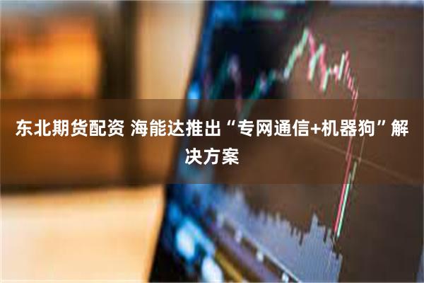 东北期货配资 海能达推出“专网通信+机器狗”解决方案