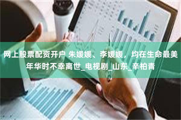 网上股票配资开户 朱媛媛、李媛媛，均在生命最美年华时不幸离世_电视剧_山东_辛柏青