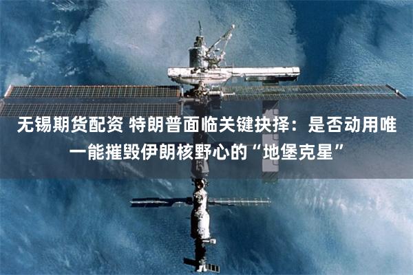 无锡期货配资 特朗普面临关键抉择：是否动用唯一能摧毁伊朗核野心的“地堡克星”