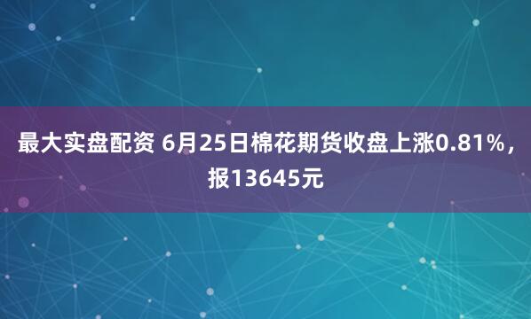 最大实盘配资 6月25日棉花期货收盘上涨0.81%，报13645元
