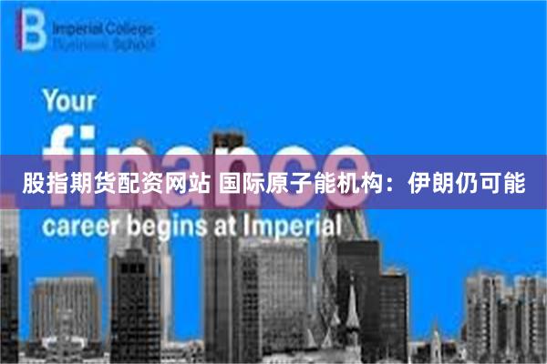 股指期货配资网站 国际原子能机构：伊朗仍可能