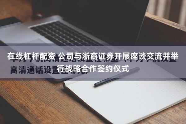 在线杠杆配资 公司与浙商证券开展座谈交流并举行战略合作签约仪式
