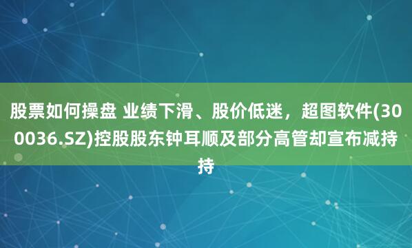 股票如何操盘 业绩下滑、股价低迷，超图软件(300036.SZ)控股股东钟耳顺及部分高管却宣布减持